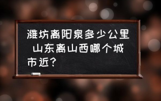 潍坊离阳泉多少公里 山东离山西哪个城市近？