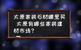 太原家装石材哪里买 太原有哪些家装建材市场？