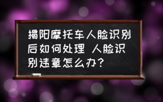 揭阳摩托车人脸识别后如何处理 人脸识别违章怎么办？