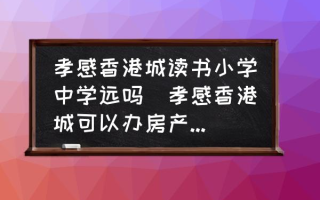 孝感香港城读书小学中学远吗(孝感香港城可以办房产证吗？)