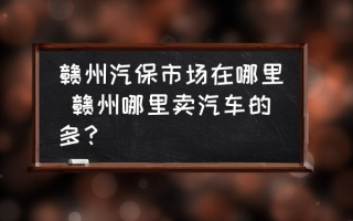 赣州汽保市场在哪里 赣州哪里卖汽车的多？