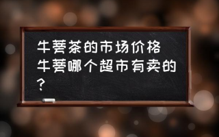 牛蒡茶的市场价格 牛蒡哪个超市有卖的？