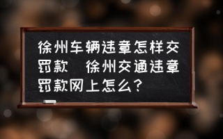 徐州车辆违章怎样交罚款(徐州交通违章罚款网上怎么？)