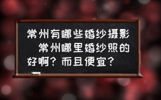 常州有哪些婚纱摄影(常州哪里婚纱照的好啊？而且便宜？)