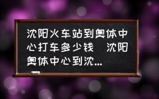 沈阳火车站到奥体中心打车多少钱(沈阳奥体中心到沈阳火车站坐哪路车？)