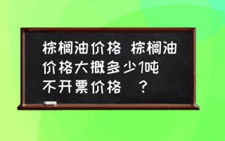 棕榈油价格 棕榈油价格大概多少1吨(不开票价格)？