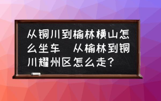 从铜川到榆林横山怎么坐车(从榆林到铜川耀州区怎么走？)