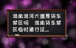 淮南淮河大道是货车禁区吗(淮南货车禁区临时通行证怎么办理？)