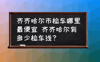 齐齐哈尔市检车哪里最便宜 齐齐哈尔有多少检车线？