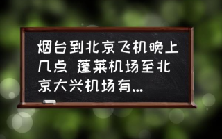 烟台到北京飞机晚上几点 蓬莱机场至北京大兴机场有航班吗？