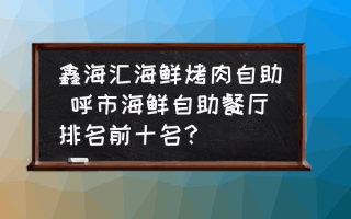 鑫海汇海鲜烤肉自助 呼市海鲜自助餐厅排名前十名？