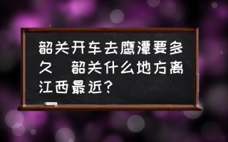 韶关开车去鹰潭要多久(韶关什么地方离江西最近？)