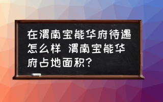 在渭南宝能华府待遇怎么样 渭南宝能华府占地面积？