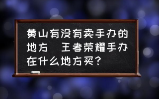 黄山有没有卖手办的地方(王者荣耀手办在什么地方买？)