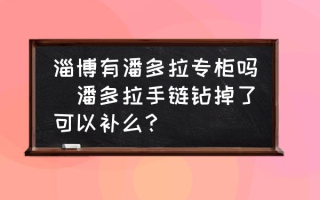 淄博有潘多拉专柜吗(潘多拉手链钻掉了可以补么？)