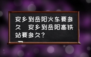 安乡到岳阳火车要多久(安乡到岳阳高铁站要多久？)