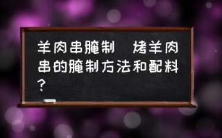 羊肉串腌制(烤羊肉串的腌制方法和配料？)