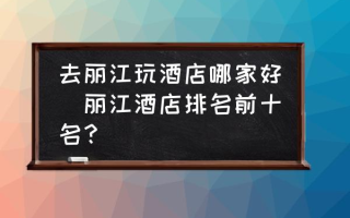 去丽江玩酒店哪家好(丽江酒店排名前十名？)