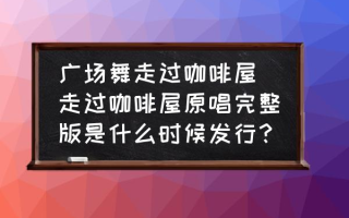 广场舞走过咖啡屋 走过咖啡屋原唱完整版是什么时候发行？