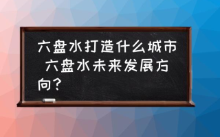 六盘水打造什么城市 六盘水未来发展方向？