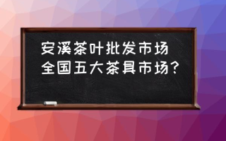 安溪茶叶批发市场(全国五大茶具市场？)