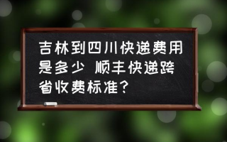 吉林到四川快递费用是多少 顺丰快递跨省收费标准？