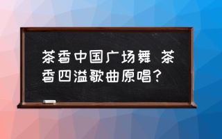 茶香中国广场舞 茶香四溢歌曲原唱？