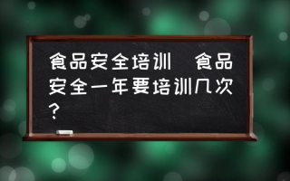 食品安全培训(食品安全一年要培训几次？)