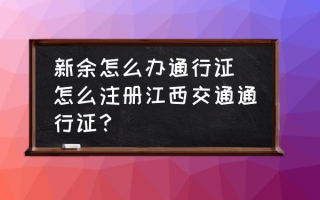 新余怎么办通行证 怎么注册江西交通通行证？