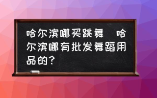 哈尔滨哪买跳舞(哈尔滨哪有批发舞蹈用品的？)