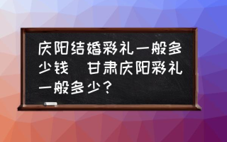 庆阳结婚彩礼一般多少钱(甘肃庆阳彩礼一般多少？)