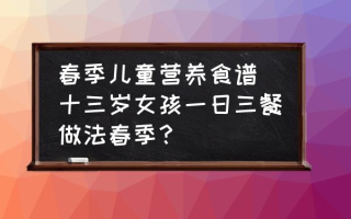 春季儿童营养食谱(十三岁女孩一日三餐做法春季？)