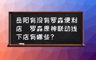 岳阳有没有罗森便利店(罗森原神联动线下店有哪些？)