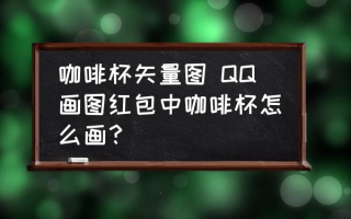 咖啡杯矢量图 QQ画图红包中咖啡杯怎么画？