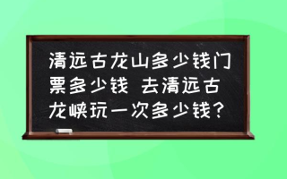 清远古龙山多少钱门票多少钱 去清远古龙峡玩一次多少钱？