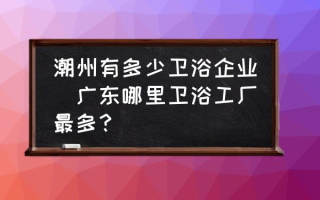 潮州有多少卫浴企业(广东哪里卫浴工厂最多？)