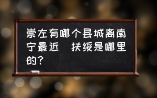 崇左有哪个县城离南宁最近(扶绥是哪里的？)