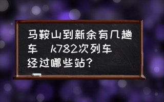 马鞍山到新余有几趟车(k782次列车经过哪些站？)