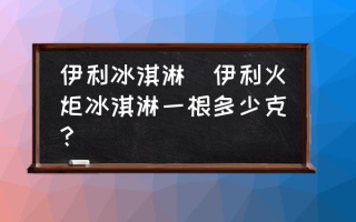 伊利冰淇淋(伊利火炬冰淇淋一根多少克？)