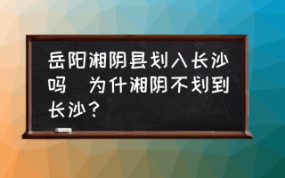 岳阳湘阴县划入长沙吗(为什湘阴不划到长沙？)