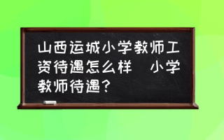 山西运城小学教师工资待遇怎么样(小学教师待遇？)