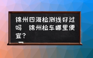 锦州四海检测线好过吗(锦州检车哪里便宜？)