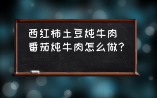 西红柿土豆炖牛肉(番茄炖牛肉怎么做？)