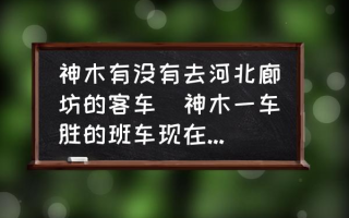 神木有没有去河北廊坊的客车(神木一车胜的班车现在放着吗？)