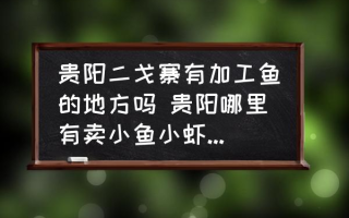 贵阳二戈寨有加工鱼的地方吗 贵阳哪里有卖小鱼小虾的谢谢？