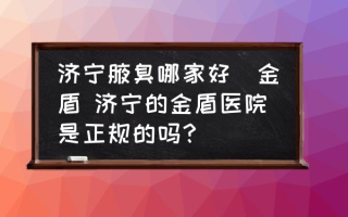 济宁腋臭哪家好龕金盾 济宁的金盾医院是正规的吗？