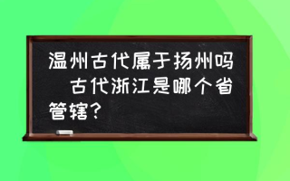 温州古代属于扬州吗(古代浙江是哪个省管辖？)