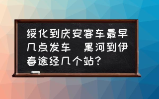 绥化到庆安客车最早几点发车(黑河到伊春途经几个站？)