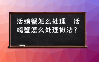 活螃蟹怎么处理(活螃蟹怎么处理做法？)