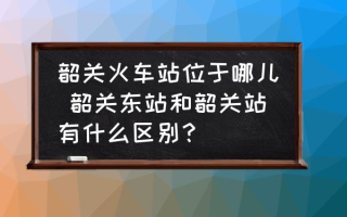 韶关火车站位于哪儿 韶关东站和韶关站有什么区别？